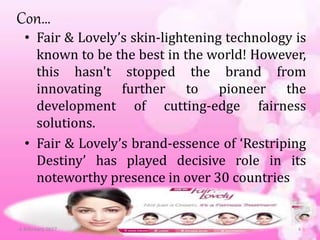Con…
• Fair & Lovely’s skin-lightening technology is
known to be the best in the world! However,
this hasn't stopped the brand from
innovating further to pioneer the
development of cutting-edge fairness
solutions.
• Fair & Lovely’s brand-essence of ‘Restriping
Destiny’ has played decisive role in its
noteworthy presence in over 30 countries
6 February 2017 4
 