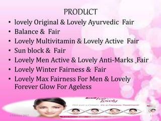 PRODUCT
• lovely Original & Lovely Ayurvedic Fair
• Balance & Fair
• Lovely Multivitamin & Lovely Active Fair
• Sun block & Fair
• Lovely Men Active & Lovely Anti-Marks Fair
• Lovely Winter Fairness & Fair
• Lovely Max Fairness For Men & Lovely
Forever Glow For Ageless
56 February 2017
 