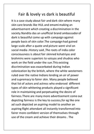 Fair & lovely vs dark is beautiful
It is a case study about fair and dark skin where many
skin care brands like HUL and emamimaking an
advertisement which creating a discrimination in the
society.Nandita das an unofficial brand ambassadorof
dark is beautiful come up with campaignagainst
people basis of skin color.The campaignhad gained
large scale after a quote and picture went viral on
social media .History said ,The roots of india color
consciousness is about fair skinned kshatriyas and
brahmins were superiors to vaisyas and shudras who
work on the field under the sun.This existing
discrimination was exacerbated during Indian
colonization by the british, where the white westerners
ruled over the native Indians lending an air of power
and supremacy to fairer skin. Many people believed
that list of actors and actress who endorsed different
types of skin whitening products played a significant
role in maintaining and perpetuating the desire of
fairness.There are many more advertisement come out
depicting fairness is the key to success,for eg like one
ad such depicted an aspiring model to another an
aspiring flight attendant all instantly transformed into
fairer more confident version of themselves through
use of the cream and achieve their dreams . The
 