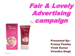 Fair & Lovely
              Advertising
               campaign

                   Presented By:-
                   Pranay Pandey
                   Vivek Kumar
                   Virendra Singh
10/24/2012                      1
 