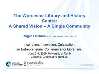 The Worcester Library and History
Centre:
A Shared Vision – A Single Community
Roger Fairman M.Sc., P.G.Dip.Lib., B.Sc., MCLIP
Inspiration, Innovation, Celebration:
an Entrepreneurial Conference for Librarians.
June 3-4, 2009, University of North
Carolina, Greensboro campus.
 