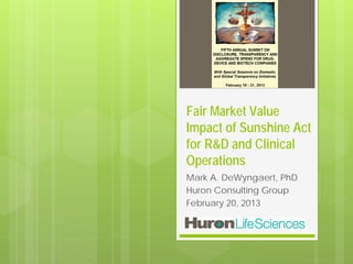 Fair Market Value
Impact of Sunshine Act
for R&D and Clinical
Operations
Mark A. DeWyngaert, PhD
Huron Consulting Group
February 20, 2013
 