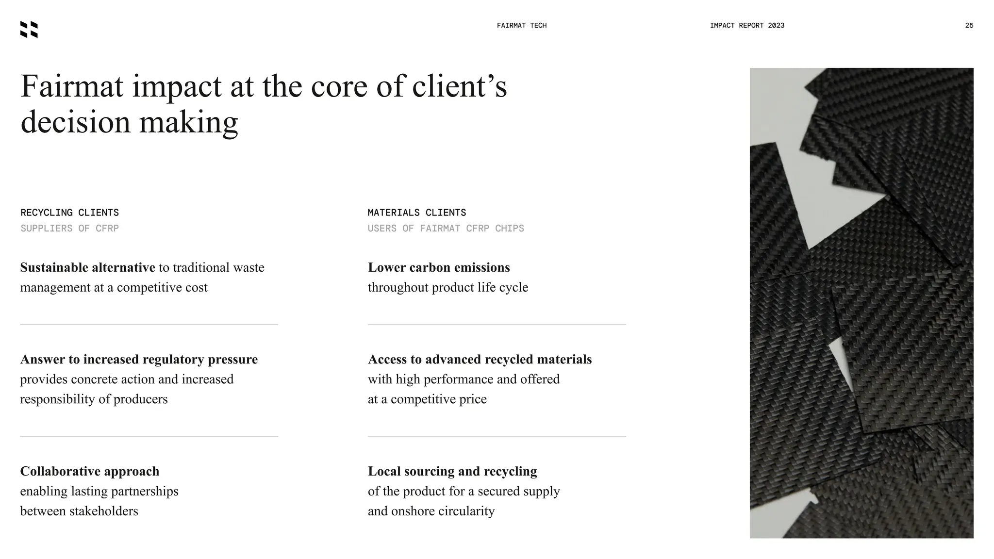 FAIRMAT TECH 25
IMPACT REPORT 2023
Fairmat impact at the core of client’s
decision making
RECYCLING CLIENTS
SUPPLIERS OF CFRP
MATERIALS CLIENTS
USERS OF FAIRMAT CFRP CHIPS
Sustainable alternative to traditional waste
management at a competitive cost
Lower carbon emissions
throughout product life cycle
Answer to increased regulatory pressure
provides concrete action and increased
responsibility of producers
Collaborative approach
enabling lasting partnerships
between stakeholders
Access to advanced recycled materials
with high performance and offered
at a competitive price
Local sourcing and recycling
of the product for a secured supply
and onshore circularity
 