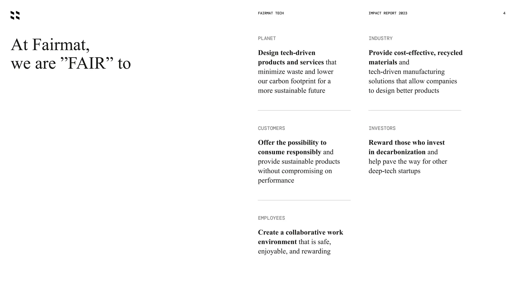 At Fairmat,
we are ”FAIR” to
FAIRMAT TECH 4
CUSTOMERS
Offer the possibility to
consume responsibly and
provide sustainable products
without compromising on
performance
INDUSTRY
Provide cost-effective, recycled
materials and
tech-driven manufacturing
solutions that allow companies
to design better products
INVESTORS
Reward those who invest
in decarbonization and
help pave the way for other
deep-tech startups
EMPLOYEES
Create a collaborative work
environment that is safe,
enjoyable, and rewarding
PLANET
Design tech-driven
products and services that
minimize waste and lower
our carbon footprint for a
more sustainable future
IMPACT REPORT 2023
 