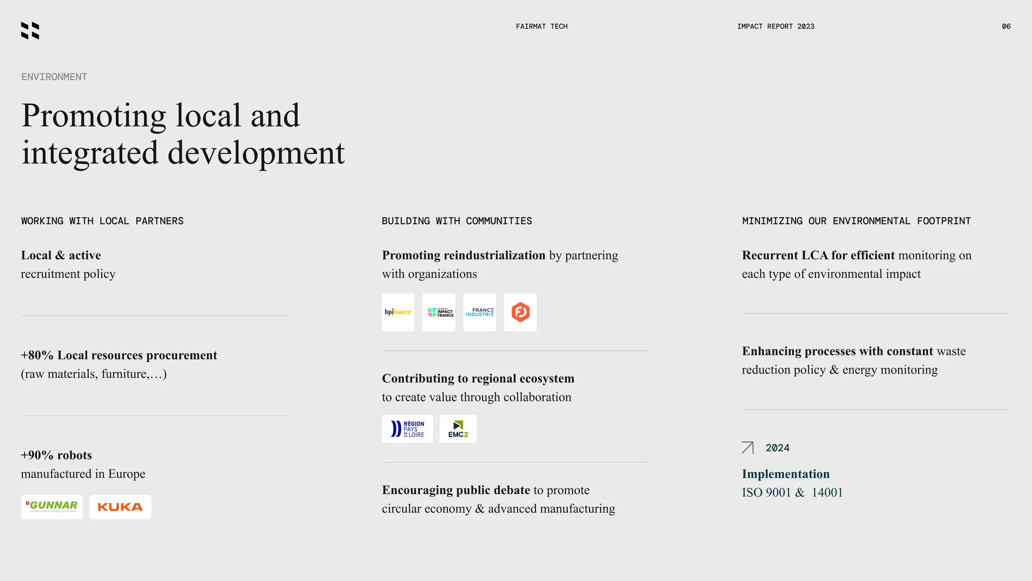 Promoting local and
integrated development
ENVIRONMENT
FAIRMAT TECH 06
WORKING WITH LOCAL PARTNERS BUILDING WITH COMMUNITIES MINIMIZING OUR ENVIRONMENTAL FOOTPRINT
Local & active
recruitment policy
+80% Local resources procurement
(raw materials, furniture,…)
+90% robots
manufactured in Europe
Encouraging public debate to promote
circular economy & advanced manufacturing
Promoting reindustrialization by partnering
with organizations
Recurrent LCA for efficient monitoring on
each type of environmental impact
Enhancing processes with constant waste
reduction policy & energy monitoring
Implementation
ISO 9001 & 14001
Contributing to regional ecosystem
to create value through collaboration
2024
IMPACT REPORT 2023
 