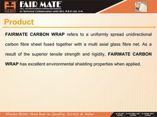 Product
FAIRMATE CARBON WRAP refers to a uniformly spread unidirectional
carbon fibre sheet fused together with a multi axial glass fibre net. As a
result of the superior tensile strength and rigidity, FAIRMATE CARBON
WRAP has excellent environmental shielding properties when applied.
 