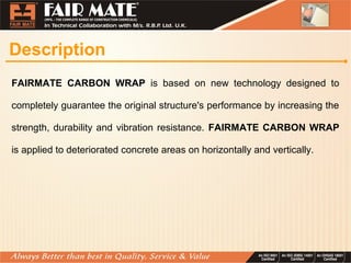 Description
FAIRMATE CARBON WRAP is based on new technology designed to
completely guarantee the original structure's performance by increasing the
strength, durability and vibration resistance. FAIRMATE CARBON WRAP
is applied to deteriorated concrete areas on horizontally and vertically.
 