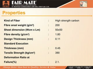 Properties
Kind of Fiber : High strength carbon
Fibre areal weight (g/m²) : 200
Sheet dimension (Wcm x Lm) : 50x50
Fibre density (g/cm3
) : 1.80
Design Thickness (mm) : 0.11
Standard Execution
Thickness (mm) : 0.45
Tensile Strength (kg/cm2
) : 390
Deformation Ratio at
Failure(%) : 2.1.
 