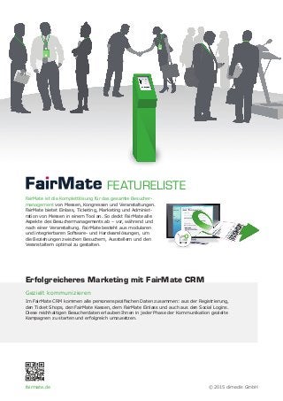 FairMate ist die Komplettlösung für das gesamte Besucher-
management von Messen, Kongressen und Veranstaltungen.
FairMate bietet Einlass, Ticketing, Marketing und Administ-
ration von Messen in einem Tool an. So deckt FairMate alle
Aspekte des Besuchermanagements ab – vor, während und
nach einer Veranstaltung. FairMate besteht aus modularen
und integrierbaren Software- und Hardwarelösungen, um
die Beziehungen zwischen Besuchern, Ausstellern und den
Veranstaltern optimal zu gestalten.
Gezielt kommunizieren
Im FairMate CRM kommen alle personenspezifischen Daten zusammen: aus der Registrierung,
den Ticket Shops, den FairMate Kassen, dem FairMate Einlass und auch aus den Social Logins.
Diese reichhaltigen Besucherdaten erlauben Ihnen in jeder Phase der Kommunikation gezielte
Kampagnen zu starten und erfolgreich umzusetzen.
FEATURELISTE
Erfolgreicheres Marketing mit FairMate CRM
fairmate.de © 2015 dimedis GmbH
 