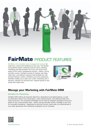 FairMate is the complete visitor management solution for
trade fairs, events and exhibitions of any size. The ﬂexible
and powerful system combines tools for entry, ticketing,
marketing and administation all in one and covers every
aspect of the visitor management process – before, during
and after events. FairMate consists of modular and integ-
rable hard- and software solutions that facilitate the rela-
tionship between visitors, exhibitors and event organisers.
FairMate enables you to plan your visitor marketing well in
advance, maintain an overview and respond quickly to any
issues that might arise.
Beneﬁts for Marketing
FairMate CRM collects all important data from registrations and legitimizations, as well
as information drawn from social logins, visitor questionnaires, and additional data from
external sources. This combined knowledge can be used for targeted campaigns during any
phase of your communication plan – before, during and after events. FairMate is your tool
for successful marketing: Supported by valid and current visitor data, the effectiveness of
your sales approaches and marketing campaigns can be increased.
PRODUCT FEATURES
Manage your Marketing with FairMate CRM
www.fairmate.eu © 2015 dimedis GmbH
 