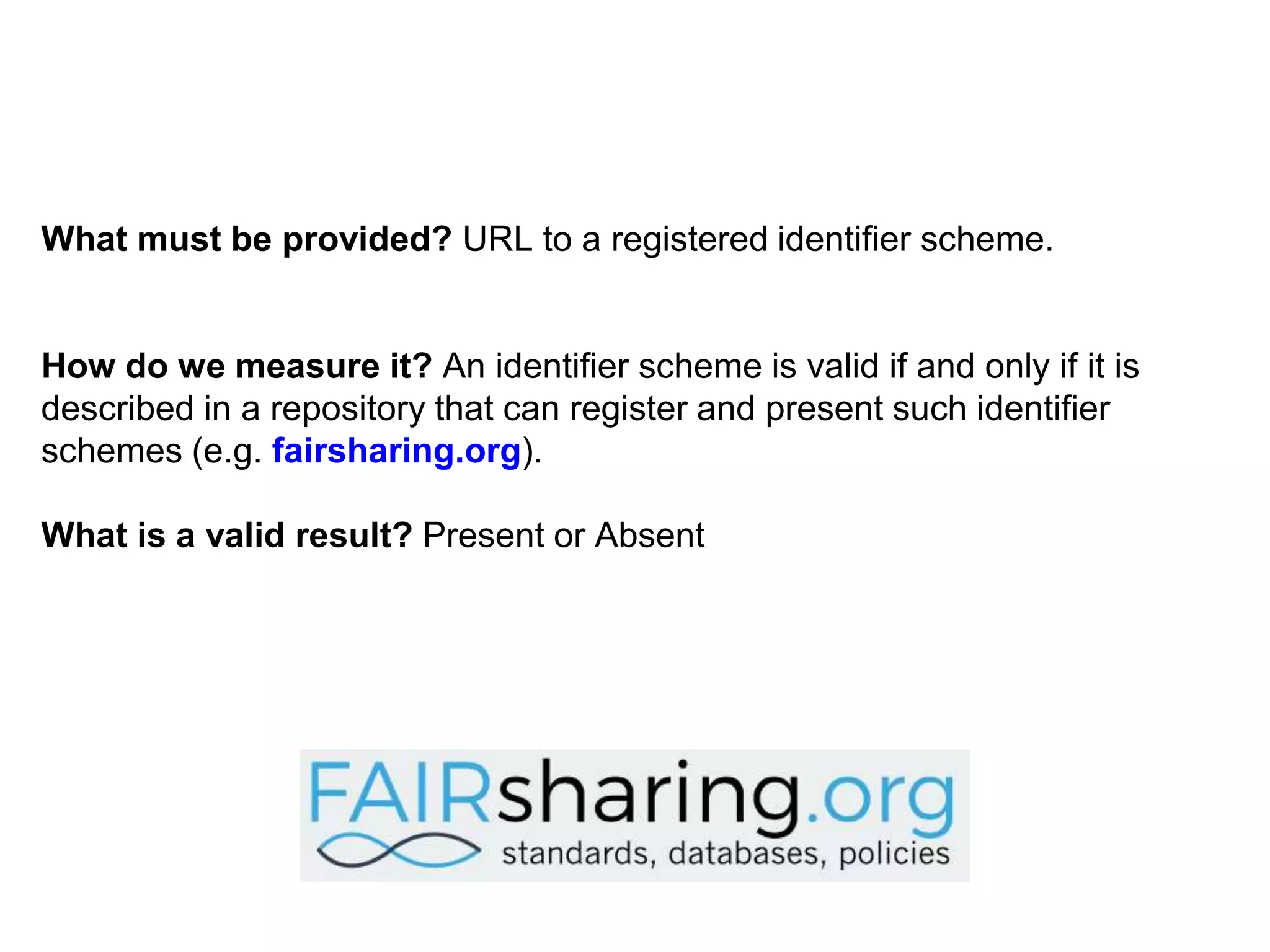 What must be provided? URL to a registered identifier scheme.
How do we measure it? An identifier scheme is valid if and only if it is
described in a repository that can register and present such identifier
schemes (e.g. fairsharing.org).
What is a valid result? Present or Absent
 