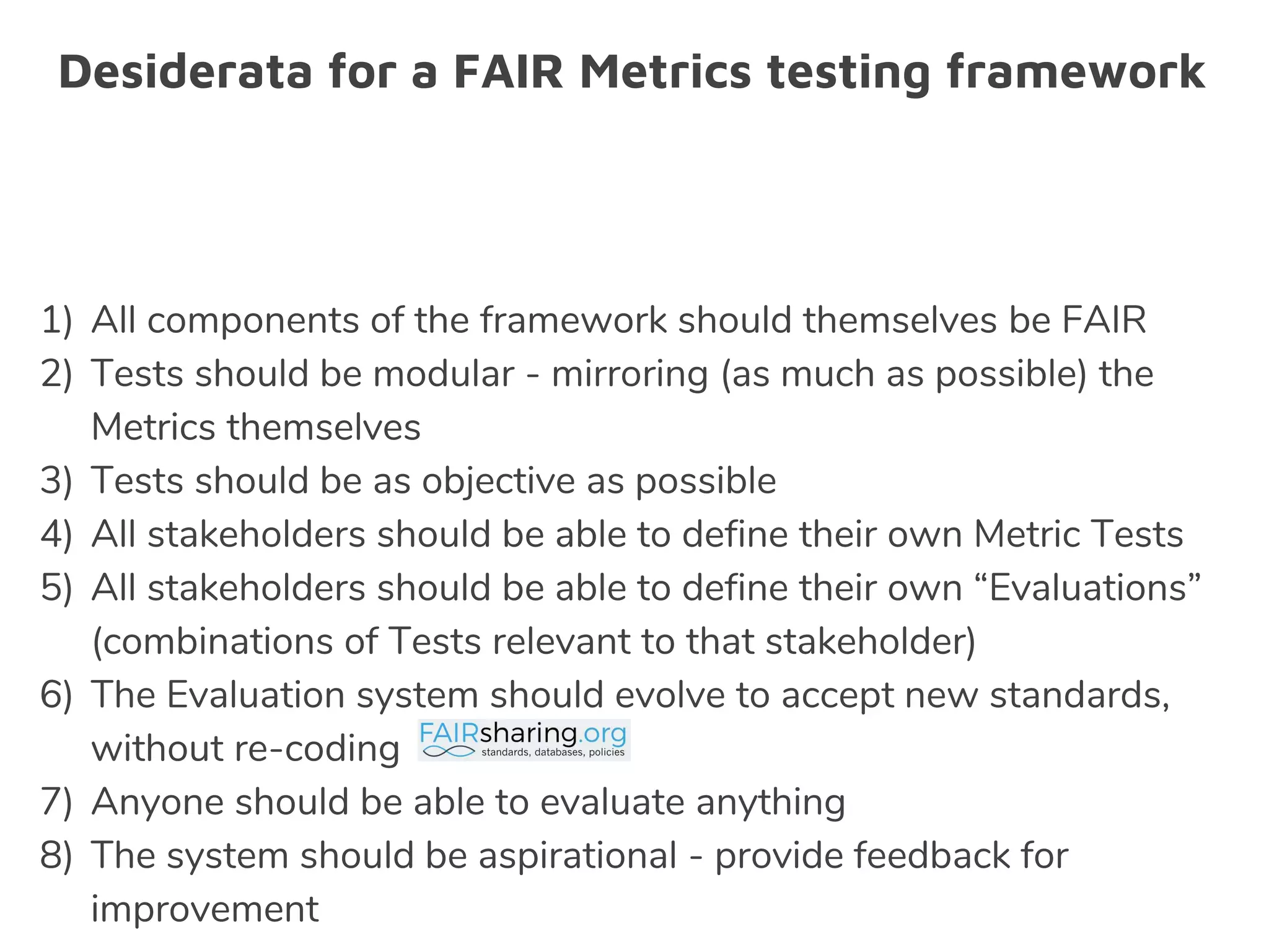 Desiderata for a FAIR Metrics testing framework
1) All components of the framework should themselves be FAIR
2) Tests should be modular - mirroring (as much as possible) the
Metrics themselves
3) Tests should be as objective as possible
4) All stakeholders should be able to define their own Metric Tests
5) All stakeholders should be able to define their own “Evaluations”
(combinations of Tests relevant to that stakeholder)
6) The Evaluation system should evolve to accept new standards,
without re-coding
7) Anyone should be able to evaluate anything
8) The system should be aspirational - provide feedback for
improvement
 