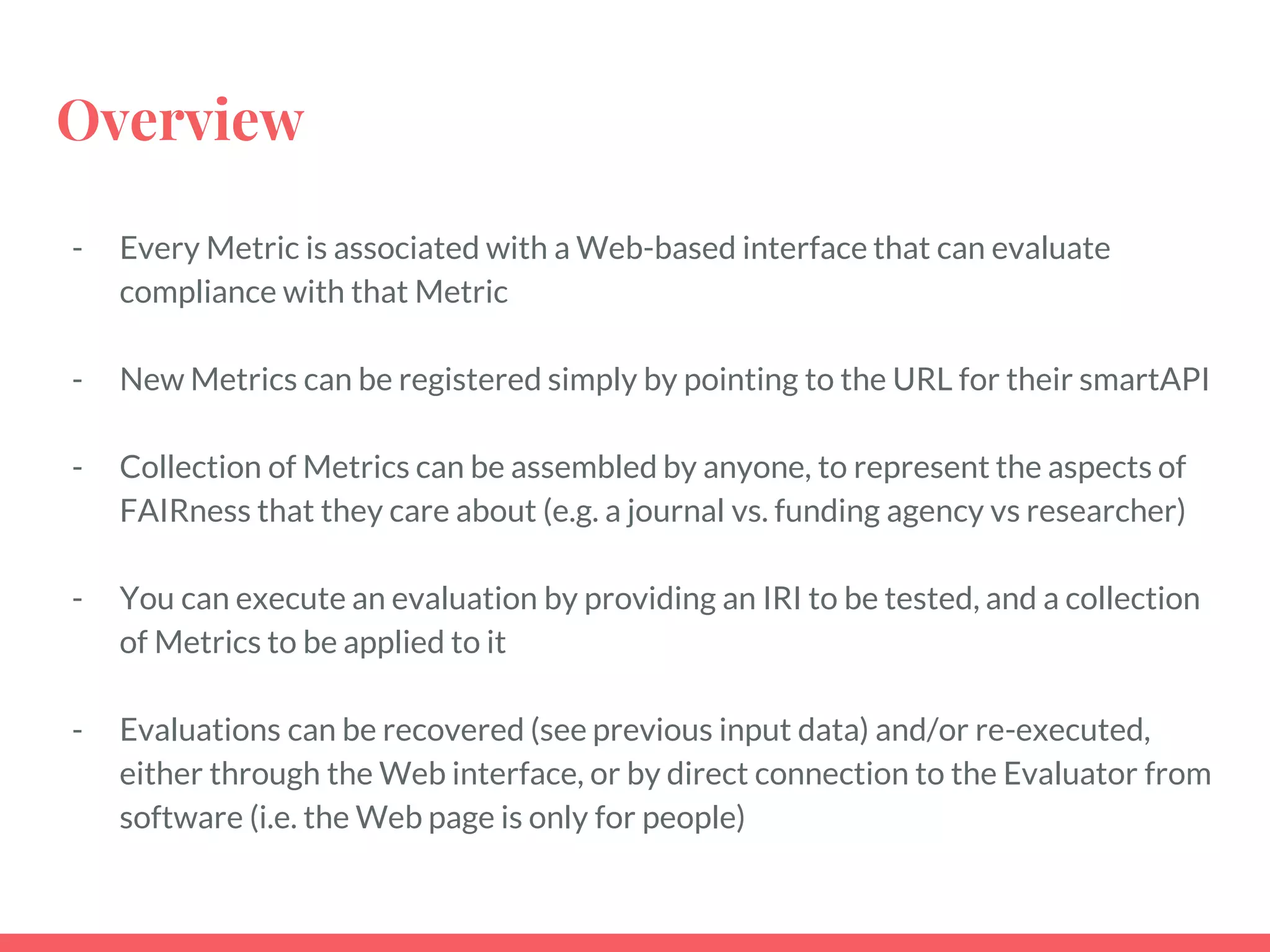 Overview
- Every Metric is associated with a Web-based interface that can evaluate
compliance with that Metric
- New Metrics can be registered simply by pointing to the URL for their smartAPI
- Collection of Metrics can be assembled by anyone, to represent the aspects of
FAIRness that they care about (e.g. a journal vs. funding agency vs researcher)
- You can execute an evaluation by providing an IRI to be tested, and a collection
of Metrics to be applied to it
- Evaluations can be recovered (see previous input data) and/or re-executed,
either through the Web interface, or by direct connection to the Evaluator from
software (i.e. the Web page is only for people)
 