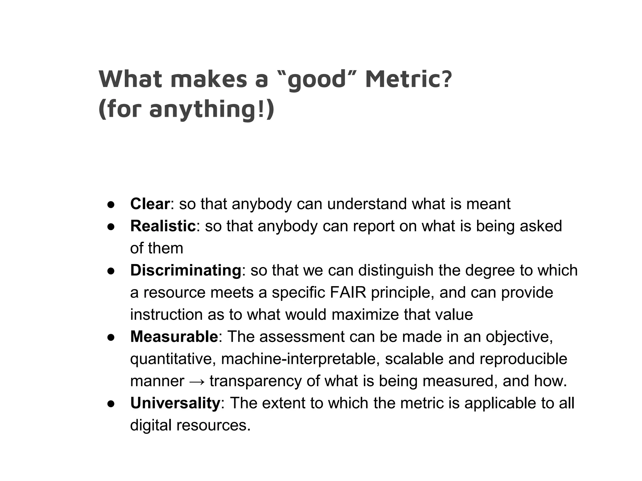 What makes a “good” Metric?
(for anything!)
● Clear: so that anybody can understand what is meant
● Realistic: so that anybody can report on what is being asked
of them
● Discriminating: so that we can distinguish the degree to which
a resource meets a specific FAIR principle, and can provide
instruction as to what would maximize that value
● Measurable: The assessment can be made in an objective,
quantitative, machine-interpretable, scalable and reproducible
manner → transparency of what is being measured, and how.
● Universality: The extent to which the metric is applicable to all
digital resources.
 