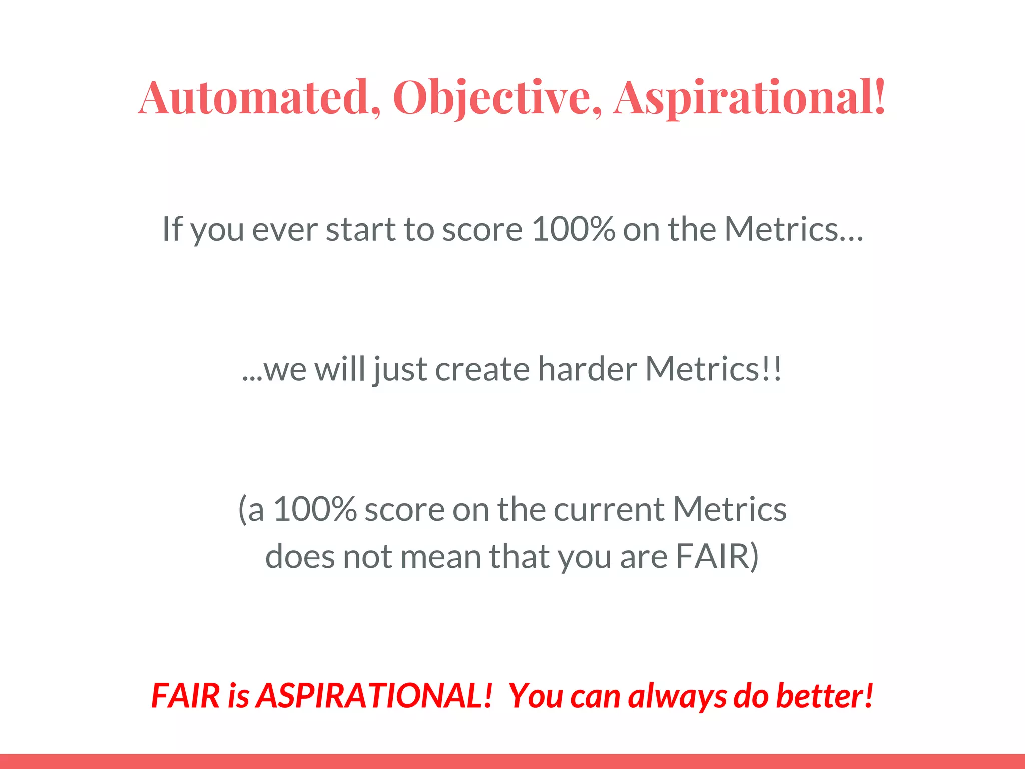 Automated, Objective, Aspirational!
If you ever start to score 100% on the Metrics…
...we will just create harder Metrics!!
(a 100% score on the current Metrics
does not mean that you are FAIR)
FAIR is ASPIRATIONAL! You can always do better!
 