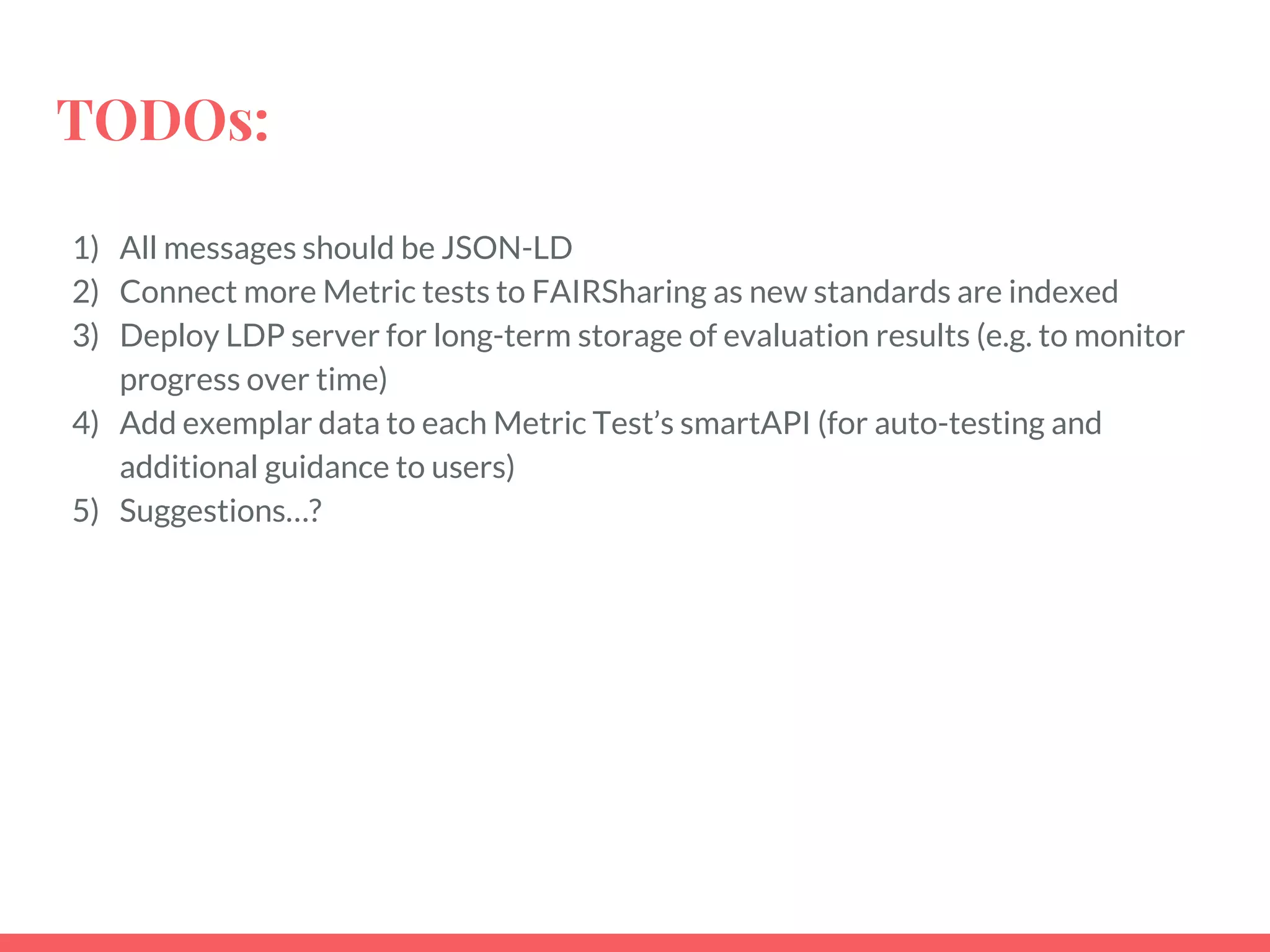 TODOs:
1) All messages should be JSON-LD
2) Connect more Metric tests to FAIRSharing as new standards are indexed
3) Deploy LDP server for long-term storage of evaluation results (e.g. to monitor
progress over time)
4) Add exemplar data to each Metric Test’s smartAPI (for auto-testing and
additional guidance to users)
5) Suggestions…?
 