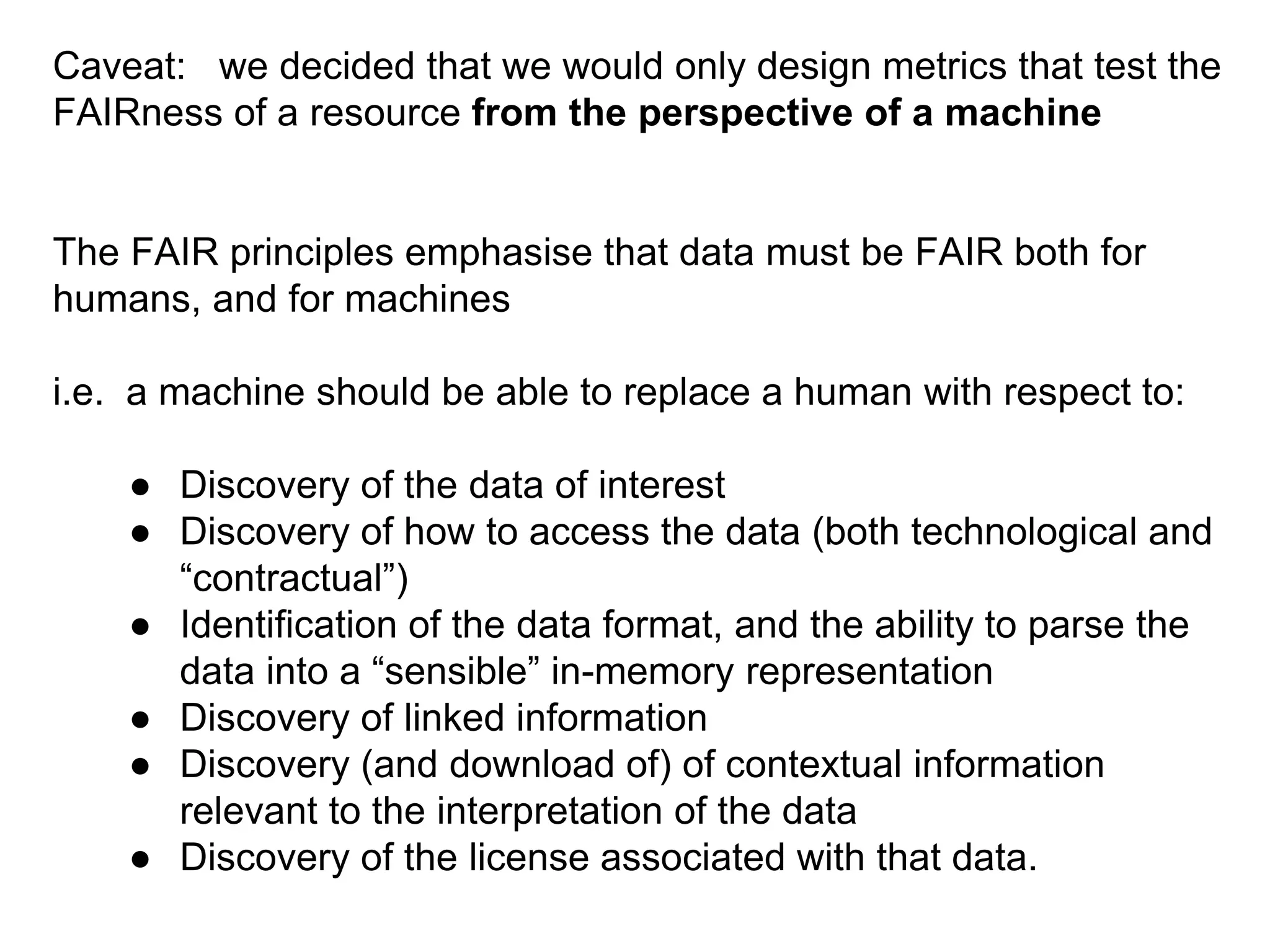 Caveat: we decided that we would only design metrics that test the
FAIRness of a resource from the perspective of a machine
The FAIR principles emphasise that data must be FAIR both for
humans, and for machines
i.e. a machine should be able to replace a human with respect to:
● Discovery of the data of interest
● Discovery of how to access the data (both technological and
“contractual”)
● Identification of the data format, and the ability to parse the
data into a “sensible” in-memory representation
● Discovery of linked information
● Discovery (and download of) of contextual information
relevant to the interpretation of the data
● Discovery of the license associated with that data.
 