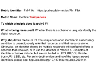 Metric Identifier: FM-F1A: https://purl.org/fair-metrics/FM_F1A
Metric Name: Identifier Uniqueness
To which principle does it apply? F1
What is being measured? Whether there is a scheme to uniquely identify the
digital resource.
Why should we measure it? The uniqueness of an identifier is a necessary
condition to unambiguously refer that resource, and that resource alone.
Otherwise, an identifier shared by multiple resources will confound efforts to
describe that resource, or to use the identifier to retrieve it. Examples of
identifier schemes include, but are not limited to URN, IRI,DOI, Handle,
trustyURI, LSID, etc. For an in-depth understanding of the issues around
identifiers, please see http://dx.plos.org/10.1371/journal.pbio.2001414
 