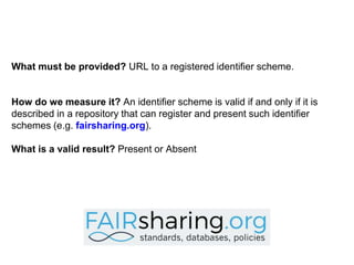 What must be provided? URL to a registered identifier scheme.
How do we measure it? An identifier scheme is valid if and only if it is
described in a repository that can register and present such identifier
schemes (e.g. fairsharing.org).
What is a valid result? Present or Absent
 