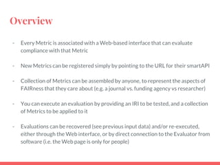 Overview
- Every Metric is associated with a Web-based interface that can evaluate
compliance with that Metric
- New Metrics can be registered simply by pointing to the URL for their smartAPI
- Collection of Metrics can be assembled by anyone, to represent the aspects of
FAIRness that they care about (e.g. a journal vs. funding agency vs researcher)
- You can execute an evaluation by providing an IRI to be tested, and a collection
of Metrics to be applied to it
- Evaluations can be recovered (see previous input data) and/or re-executed,
either through the Web interface, or by direct connection to the Evaluator from
software (i.e. the Web page is only for people)
 