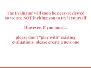 The Evaluator will soon be peer-reviewed
so we are NOT inviting you to try it yourself
However, if you must...
please don’t “play with” existing
evaluations, please create a new one
 