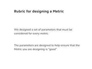 Rubric for designing a Metric
We designed a set of parameters that must be
considered for every metric.
The parameters are designed to help ensure that the
Metric you are designing is “good”
 