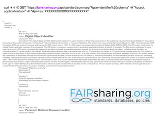 {
"count":7,
"previous":null,
"results":[
{
"pk":3022,
"bsg_id":"bsg-s001182",
"name":"Digital Object Identifier",
"shortname":"DOI",
"description":"The digital object identifier (DOI) system originated in a joint initiative of three trade associations in the publishing industry (International Publishers Association;
International Association of Scientific, Technical and Medical Publishers; Association of American Publishers). The system was announced at the Frankfurt Book Fair 1997. The International DOI®
Foundation (IDF) was created to develop and manage the DOI system, also in 1997. The DOI system was adopted as International Standard ISO 26324 in 2012. The DOI system implements the
Handle System and adds a number of new features. The DOI system provides an infrastructure for persistent unique identification of objects of any type. The DOI system is designed to work
over the Internet. A DOI name is permanently assigned to an object to provide a resolvable persistent network link to current information about that object, including where the object, or
information about it, can be found on the Internet. While information about an object can change over time, its DOI name will not change. A DOI name can be resolved within the DOI system to
values of one or more types of data relating to the object identified by that DOI name, such as a URL, an e-mail address, other identifiers and descriptive metadata.rnrnThe DOI system enables
the construction of automated services and transactions. Applications of the DOI system include but are not limited to managing information and documentation location and access; managing
metadata; facilitating electronic transactions; persistent unique identification of any form of any data; and commercial and non-commercial transactions.rnrnThe content of an object associated
with a DOI name is described unambiguously by DOI metadata, based on a structured extensible data model that enables the object to be associated with metadata of any desired degree of
precision and granularity to support description and services. The data model supports interoperability between DOI applications.rnrnThe scope of the DOI system is not defined by reference
to the type of content (format, etc.) of the referent, but by reference to the functionalities it provides and the context of use. The DOI system provides, within networks of DOI applications, for
unique identification, persistence, resolution, metadata and semantic interoperability.rnrn",
"homepage":"https://www.doi.org",
"taxonomies":[
"Not applicable"
],
"domains":[
"Centrally registered identifier",
"Knowledge And Information Systems"
],
"countries":[
"Worldwide"
],
"type":"identifier schema",
"doi":null,
"maintainers":[
]
},
{
"pk":3023,
"bsg_id":"bsg-s001183",
"name":"Persistent Uniform Resource Locator",
"shortname":"PURL",
curl -k -i -X GET "https://fairsharing.org/api/standard/summary/?type=identifier%20schema" -H "Accept:
application/json" -H "Api-Key: XXXXXXXXXXXXXXXXXXXXX"
 