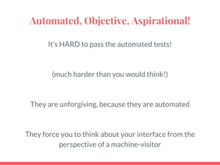 Automated, Objective, Aspirational!
It’s HARD to pass the automated tests!
(much harder than you would think!)
They are unforgiving, because they are automated
They force you to think about your interface from the
perspective of a machine-visitor
 