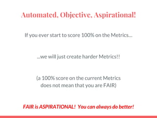 Automated, Objective, Aspirational!
If you ever start to score 100% on the Metrics…
...we will just create harder Metrics!!
(a 100% score on the current Metrics
does not mean that you are FAIR)
FAIR is ASPIRATIONAL! You can always do better!
 
