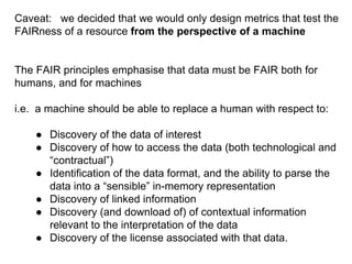 Caveat: we decided that we would only design metrics that test the
FAIRness of a resource from the perspective of a machine
The FAIR principles emphasise that data must be FAIR both for
humans, and for machines
i.e. a machine should be able to replace a human with respect to:
● Discovery of the data of interest
● Discovery of how to access the data (both technological and
“contractual”)
● Identification of the data format, and the ability to parse the
data into a “sensible” in-memory representation
● Discovery of linked information
● Discovery (and download of) of contextual information
relevant to the interpretation of the data
● Discovery of the license associated with that data.
 