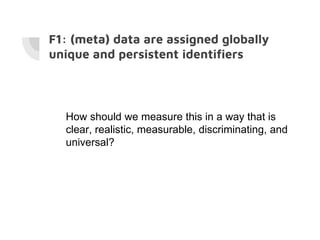 F1: (meta) data are assigned globally
unique and persistent identifiers
How should we measure this in a way that is
clear, realistic, measurable, discriminating, and
universal?
 