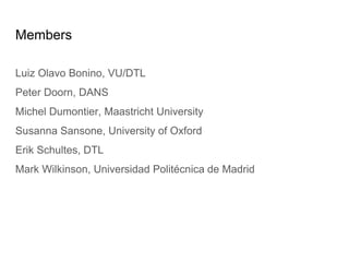 Members
Luiz Olavo Bonino, VU/DTL
Peter Doorn, DANS
Michel Dumontier, Maastricht University
Susanna Sansone, University of Oxford
Erik Schultes, DTL
Mark Wilkinson, Universidad Politécnica de Madrid
 