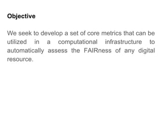 Objective
We seek to develop a set of core metrics that can be
utilized in a computational infrastructure to
automatically assess the FAIRness of any digital
resource.
 