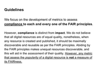 Guidelines
We focus on the development of metrics to assess
compliance to each and every one of the FAIR principles.
However, compliance is distinct from impact. We do not believe
that all digital resources are of equal quality, nonetheless, when
any resource is created and published, it should be maximally
discoverable and reusable as per the FAIR principles. Abiding by
the FAIR principles makes unequal resources discoverable, and
this will aid in the assessment of their quality. However, any metric
that assess the popularity of a digital resource is not a measure of
its FAIRness.
 