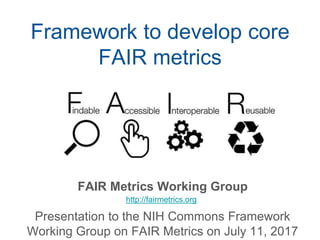 Framework to develop core
FAIR metrics
FAIR Metrics Working Group
Presentation to the NIH Commons Framework
Working Group on FAIR Metrics on July 11, 2017
http://fairmetrics.org
 