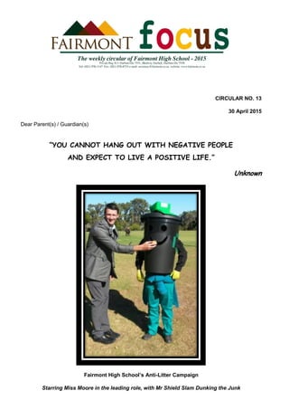 CIRCULAR NO. 13
30 April 2015
Dear Parent(s) / Guardian(s)
“YOU CANNOT HANG OUT WITH NEGATIVE PEOPLE
AND EXPECT TO LIVE A POSITIVE LIFE.”
Unknown
Fairmont High School’s Anti-Litter Campaign
Starring Miss Moore in the leading role, with Mr Shield Slam Dunking the Junk
 