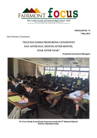 CIRCULAR NO. 14
7 May 2015
Dear Parent(s) / Guardian(s)
“SUCCESS COMES FROM BEING CONSISTENT
DAY AFTER DAY, MONTH AFTER MONTH,
YEAR AFTER YEAR.”
Prudential Investment Managers
67 of our Grade 8 and Grade 9 learners wrote the 5th
National Natural
Science Olympiad today.
 