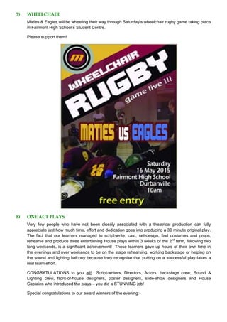 7) WHEELCHAIR
Maties & Eagles will be wheeling their way through Saturday’s wheelchair rugby game taking place
in Fairmont High School’s Student Centre.
Please support them!
8) ONE ACT PLAYS
Very few people who have not been closely associated with a theatrical production can fully
appreciate just how much time, effort and dedication goes into producing a 30 minute original play.
The fact that our learners managed to script-write, cast, set-design, find costumes and props,
rehearse and produce three entertaining House plays within 3 weeks of the 2nd
term, following two
long weekends, is a significant achievement! These learners gave up hours of their own time in
the evenings and over weekends to be on the stage rehearsing, working backstage or helping on
the sound and lighting balcony because they recognise that putting on a successful play takes a
real team effort.
CONGRATULATIONS to you all! Script-writers, Directors, Actors, backstage crew, Sound &
Lighting crew, front-of-house designers, poster designers, slide-show designers and House
Captains who introduced the plays – you did a STUNNING job!
Special congratulations to our award winners of the evening:-
 