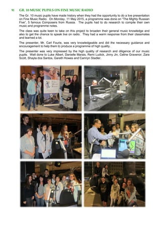 9) GR. 10 MUSIC PUPILS ON FINE MUSIC RADIO
The Gr. 10 music pupils have made history when they had the opportunity to do a live presentation
on Fine Music Radio. On Monday, 11 May 2015, a programme was done on “The Mighty Russian
Five”, 5 famous Composers from Russia. The pupils had to do research to compile their own
music and programme notes.
The class was quite keen to take on this project to broaden their general music knowledge and
also to get the chance to speak live on radio. They had a warm response from their classmates
and learned a lot.
The presenter, Mr. Carl Fourie, was very knowledgeable and did the necessary guidance and
encouragement to help them to produce a programme of high quality.
The presenter was very impressed by the high quality of research and diligence of our music
pupils. Well done to Luke Albert, Danielle Marais, Remi Ludick, Jinny Jin, Celine Gravenor, Zara
Scott, Shayla dos Santos, Gareth Howes and Camryn Stadler.
 