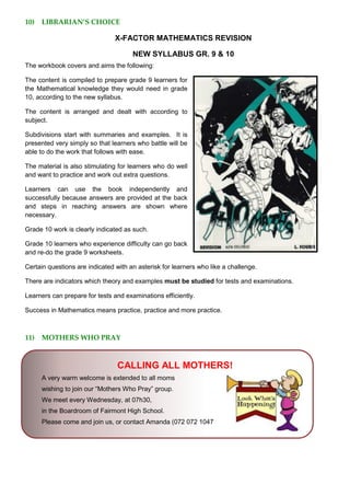 10) LIBRARIAN’S CHOICE
X-FACTOR MATHEMATICS REVISION
NEW SYLLABUS GR. 9 & 10
The workbook covers and aims the following:
The content is compiled to prepare grade 9 learners for
the Mathematical knowledge they would need in grade
10, according to the new syllabus.
The content is arranged and dealt with according to
subject.
Subdivisions start with summaries and examples. It is
presented very simply so that learners who battle will be
able to do the work that follows with ease.
The material is also stimulating for learners who do well
and want to practice and work out extra questions.
Learners can use the book independently and
successfully because answers are provided at the back
and steps in reaching answers are shown where
necessary.
Grade 10 work is clearly indicated as such.
Grade 10 learners who experience difficulty can go back
and re-do the grade 9 worksheets.
Certain questions are indicated with an asterisk for learners who like a challenge.
There are indicators which theory and examples must be studied for tests and examinations.
Learners can prepare for tests and examinations efficiently.
Success in Mathematics means practice, practice and more practice.
11) MOTHERS WHO PRAY
CALLING ALL MOTHERS!
A very warm welcome is extended to all moms
wishing to join our “Mothers Who Pray” group.
We meet every Wednesday, at 07h30,
in the Boardroom of Fairmont High School.
Please come and join us, or contact Amanda (072 072 1047
 