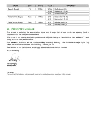 SPORT DAY DATE TEAM OPPONENT
Squash (Boys') Fri 29-May U19A Stellenbosch (H)
U19B Huegenote HS (A)
U15 Paul Roos HS (H)
Table Tennis (Boys') Tues 12-May U19 Brackenfell HS (H)
U16 Brackenfell HS (H)
Table Tennis (Boys') Tues 19-May U19 Bellville South (A)
U16 Bellville South (A)
13) PRINCIPAL’S MESSAGE
The school is entering the examination mode and I hope that all our pupils are working hard in
preparation for the mid-year assessment.
Well done to our teams who participated in the Bergvliet Derby at Fairmont this past weekend. I was
really proud of their performances.
This weekend, Fairmont will be hosting hockey on Friday evening. The Somerset College Sport Day
takes place in Somerset West this Saturday. Please join us.
Best wishes to our participants, and happy weekend to our Fairmont families.
Yours sincerely
Mr R Dingley
PRINCIPAL
Disclaimer:
Fairmont High School does not necessarily endorse the products/services advertised in this circular.
 
