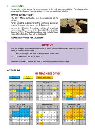 1) ACADEMICS
Two weeks remain before the commencement of the mid-year examinations. Parents are asked
once again to please encourage and support our learners in their studies.
MATRIC CERTICATES 2014
The 2014 Matric certificates have been received at the
school.
When collecting and signing for the certificates (past pupil
or parent), please bring along your ID Document.
As per the Education Department rulings, all unclaimed
certificates will be returned to the Education Department by
the end of 2015. They will remain there for a period of three
years after which time they will be destroyed.
READERS / SCRIBES FOR LEARNERS
URGENT
We are in urgent need of parents to assist as either readers or scribes for learners who are in
need of alternate assessment.
You qualify if you are able to offer up a few hours a day
Compensation will be per session
Please contact Mrs Lourens on 021 976 1147 or alourens@fairmont.co.za
MATRIC FOCUS
51 TEACHING DAYS
School
Holidays
Public
Holidays
Matrics writing exams
April May (10 Days) June (2 Days)
Su Mo Tu We Th Fr Sa Su Mo Tu We Th Fr Sa Su Mo Tu We Th Fr Sa
1 2 3 4 1 2 1 2 3 4 5 6
5 6 7 8 9 10 11 3 4 5 6 7 8 9 7 8 9 10 11 12 13
12 13 14 15 16 17 18 10 11 12 13 14 15 16 14 15 16 17 18 19 20
19 20 21 22 23 24 25 17 18 19 20 21 22 23 21 22 23 24 25 26 27
26 27 28 29 30 24 25 26 27 28 29 30 28 29 30
July (10 Days) August (19 Days) September (3 Days)
Su Mo Tu We Th Fr Sa Su Mo Tu We Th Fr Sa Su Mo Tu We Th Fr Sa
1 2 3 4 1 1 2 3 4 5
5 6 7 8 9 10 11 2 3 4 5 6 7 8 6 7 8 9 10 11 12
12 13 14 15 16 17 18 9 10 11 12 13 14 15 13 14 15 16 17 18 19
19 20 21 22 23 24 25 16 17 18 19 20 21 22 20 21 22 23 24 25 26
26 27 28 29 30 31 23 24 25 26 27 28 29 27 28 29 30
30 31
 