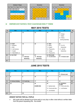 October (7 Days) November December
Su Mo Tu We Th Fr Sa Su Mo Tu We Th Fr Sa Su Mo Tu We Th Fr Sa
1 2 3 1 2 3 4 5 6 7 1 2 3 4 5
4 5 6 7 8 9 10 8 9 10 11 12 13 14 6 7 8 9 10 11 12
11 12 13 14 15 16 17 15 16 17 18 19 20 21 13 14 15 16 17 18 19
18 19 20 21 22 23 24 22 23 24 25 26 27 28 20 21 22 23 24 25 26
25 26 27 28 29 30 31 29 30 27 28 29 30 31
2) IMPORTANT NOTICE: TEST CALENDAR FOR 2ND TERM
MAY 2015 TESTS
Sun Mon Tue Wed Thu Fri Sat
10 11 12 13 14 15 16
10 - Design
11 - Maths
12 - History
(During assembly)
17 18 TEST 19 20 21 TEST 22 23
8 - Afrikaans 8 - Maths 10 - Vis. Art
9 - EMS 9 - English (Assembly)
10 - Life Sciences 10 - Physical Sc. 12 – Life Sci
11 - English 11 - Design (Assembly)
12 - Maths/Maths Lit 12 - Physical Sci.
24 25 NO TEST 26 27 28 PRE-EXAM 29 30
9 - Banango 9 - Banango 8 - 12 Life Orient. 10 - 12 Exams start
Workshop Workshop
31
JUNE 2015 TESTS
Sun Mon Tue Wed Thu Fri Sat
1 2 3 4 5
8 – 9 Exams start
6
7 8 9 10 11 12 13
14 15 School Holiday 16 Youth Day 17 18 19 20
21 22 23 24 25 26 SCHOOLS
CLOSE
27
EXAMS END 9 - Aptitude tests 10 - Community Serv.
10 - Community Serv. 11 - Job Shadow
11 - Job Shadow
28 29 30
URGENT NOTICE FOR ALL PUPILS
 NO pupils will be allowed to go home early on any day or after a test without a written letter
from the parent requesting this. No emails!
 