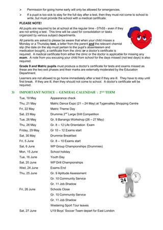  Permission for going home early will only be allowed for emergencies.
 If a pupil is too sick to stay for the full day after a test, then they must not come to school to
write, but must provide the school with a medical certificate.
PLEASE NOTE!
All pupils are required to be at school at the regular time - 07h55 - even if they
are not writing a test. This time will be used for consolidation or tasks
organized by various subject departments.
All parents are asked to please be aware that when your child misses a
Monday or a Thursday test, a letter from the parent and the relevant chemist
slip (the date on the slip must pertain to the pupil’s absenteeism and
medication bought), a certificate from the clinic or a doctor’s certificate is
required. A medical certificate from either the clinic or the doctor is applicable for missing any
exam. A note from you excusing your child from school for the days missed (not test days) is also
required.
Grade 9 and Matric pupils must produce a doctor’s certificate for tests and exams missed as
these are the two exit phases and their marks are externally moderated by the Education
Department.
Learners are not allowed to go home immediately after a test if they are ill. They have to stay until
first break. If they are ill, then they should not come to school. A doctor’s certificate will be
required.
3) IMPORTANT NOTICE : GENERAL CALENDAR : 2ND TERM
Tue, 19 May Appearance check
Thu, 21 May Matric Dance Expo (21 – 24 May) at Tygervalley Shopping Centre
Fri, 22 May Matric Theme Day
Sat, 23 May Drummie 2nd
Large Drill Competition
Tue, 26 May Gr. 9 Banango Workshop (26 – 27 May)
Thu, 28 May Gr. 8 – 12 Life Orientation Exam
Friday, 29 May Gr 10 – 12 Exams start
Sat, 30 May Drummie Breakfast
Fri, 5 June Gr. 8 – 10 Exams start
Sat, 6 June WP Group Championships (Drummies)
Mon, 15 June School holiday
Tue, 16 June Youth Day
Sat, 20 June WP Drill Championships
Wed, 24 June Exams End
Thu, 25 June Gr. 9 Aptitude Assessment
Gr. 10 Community Service
Gr. 11 Job Shadow
Fri, 26 June Schools Close
Gr. 10 Community Service
Gr. 11 Job Shadow
Westering Sport Tour leaves
Sat, 27 June U19 Boys’ Soccer Team depart for East London
 