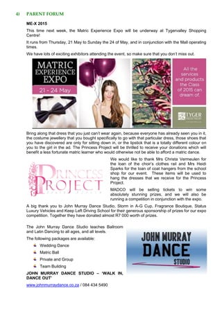 4) PARENT FORUM
ME-X 2015
This time next week, the Matric Experience Expo will be underway at Tygervalley Shopping
Centre!
It runs from Thursday, 21 May to Sunday the 24 of May, and in conjunction with the Mall operating
times.
We have lots of exciting exhibitors attending the event, so make sure that you don’t miss out.
Bring along that dress that you just can’t wear again, because everyone has already seen you in it,
the costume jewellery that you bought specifically to go with that particular dress, those shoes that
you have discovered are only for sitting down in, or the lipstick that is a totally different colour on
you to the girl in the ad. The Princess Project will be thrilled to receive your donations which will
benefit a less fortunate matric learner who would otherwise not be able to afford a matric dance.
We would like to thank Mrs Christa Vermeulen for
the loan of the choir’s clothes rail and Mrs Heidi
Sparks for the loan of coat hangers from the school
shop for our event. These items will be used to
hang the dresses that we receive for the Princess
Project.
MADCO will be selling tickets to win some
absolutely stunning prizes, and we will also be
running a competition in conjunction with the expo.
A big thank you to John Murray Dance Studio, Storm in A-G Cup, Fragrance Boutique, Status
Luxury Vehicles and Keep Left Driving School for their generous sponsorship of prizes for our expo
competition. Together they have donated almost R7 000 worth of prizes.
The John Murray Dance Studio teaches Ballroom
and Latin Dancing to all ages, and all levels.
The following packages are available:
Wedding Dance
Matric Ball
Private and Group
Team Building
JOHN MURRAY DANCE STUDIO – ‘WALK IN,
DANCE OUT’
www.johnmurraydance.co.za / 084 434 5490
 