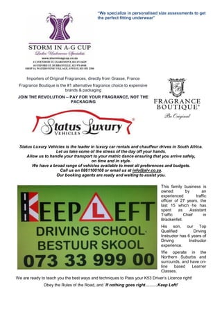 “We specialize in personalised size assessments to get
the perfect fitting underwear”
Importers of Original Fragrances, directly from Grasse, France
Fragrance Boutique is the #1 alternative fragrance choice to expensive
brands & packaging
JOIN THE REVOLUTION – PAY FOR YOUR FRAGRANCE, NOT THE
PACKAGING
Status Luxury Vehicles is the leader in luxury car rentals and chauffeur drives in South Africa.
Let us take some of the stress of the day off your hands.
Allow us to handle your transport to your matric dance ensuring that you arrive safely,
on time and in style.
We have a broad range of vehicles available to meet all preferences and budgets.
Call us on 0861100108 or email us at info@slv.co.za.
Our booking agents are ready and waiting to assist you.
This family business is
owned by an
experienced traffic
officer of 27 years, the
last 15 which he has
spent as Assistant
Traffic Chief in
Brackenfell.
His son, our Top
Qualified Driving
Instructor has 6 years of
Driving Instructor
experience.
We operate in the
Northern Suburbs and
surrounds, and have on-
line based Learner
Classes.
We are ready to teach you the best ways and techniques to Pass your K53 Driver’s Licence right!
Obey the Rules of the Road, and ‘If nothing goes right………Keep Left!’
 