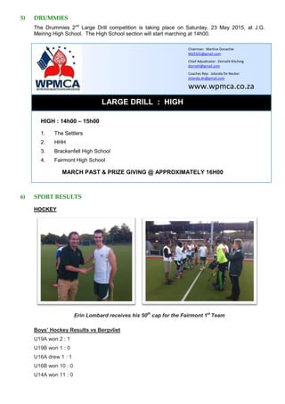 5) DRUMMIES
The Drummies 2nd
Large Drill competition is taking place on Saturday, 23 May 2015, at J.G.
Meiring High School. The High School section will start marching at 14h00.
LARGE DRILL : HIGH
HIGH : 14h00 – 15h00
1. The Settlers
2. HHH
3. Brackenfell High School
4. Fairmont High School
MARCH PAST & PRIZE GIVING @ APPROXIMATELY 16H00
6) SPORT RESULTS
HOCKEY
Erin Lombard receives his 50th
cap for the Fairmont 1st
Team
Boys’ Hockey Results vs Bergvliet
U19A won 2 : 1
U19B won 1 : 0
U16A drew 1 : 1
U16B won 10 : 0
U14A won 11 : 0
Chairman: Martine Donachie
Md3101@gmail.com
Chief Adjudicator: Dornehl Kitching
dornehl@gmail.com
Coaches Rep: Jolanda De Necker
Jolanda.dn@gmail.com
www.wpmca.co.za
 