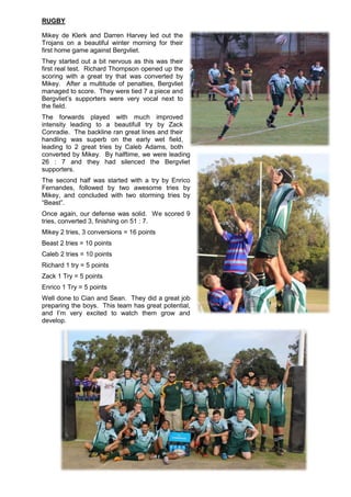 RUGBY
Mikey de Klerk and Darren Harvey led out the
Trojans on a beautiful winter morning for their
first home game against Bergvliet.
They started out a bit nervous as this was their
first real test. Richard Thompson opened up the
scoring with a great try that was converted by
Mikey. After a multitude of penalties, Bergvliet
managed to score. They were tied 7 a piece and
Bergvliet’s supporters were very vocal next to
the field.
The forwards played with much improved
intensity leading to a beautifull try by Zack
Conradie. The backline ran great lines and their
handling was superb on the early wet field,
leading to 2 great tries by Caleb Adams, both
converted by Mikey. By halftime, we were leading
26 : 7 and they had silenced the Bergvliet
supporters.
The second half was started with a try by Enrico
Fernandes, followed by two awesome tries by
Mikey, and concluded with two storming tries by
“Beast”.
Once again, our defense was solid. We scored 9
tries, converted 3, finishing on 51 : 7.
Mikey 2 tries, 3 conversions = 16 points
Beast 2 tries = 10 points
Caleb 2 tries = 10 points
Richard 1 try = 5 points
Zack 1 Try = 5 points
Enrico 1 Try = 5 points
Well done to Cian and Sean. They did a great job
preparing the boys. This team has great potential,
and I’m very excited to watch them grow and
develop.
 