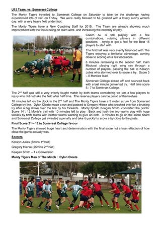 U15 Team vs Somerset College
The Monty Tigers travelled to Somerset College on Saturday to take on the challenge having
experienced lots of rain on Friday. We were really blessed to be greeted with a lovely sunny winters
day, with a very heavy field under foot.
The Monty Tigers have a New Coaching Staff for 2015. The Team are already showing much
improvement with the focus being on team work, and increasing the intensity of play.
Coach AJ is still playing with a few
combinations, rotating players in different
positions - trying to get a feel for the Best 15
players to start with.
The first half was very evenly balanced with The
Tigers enjoying a territorial advantage, coming
close to scoring on a few occasions.
6 minutes remaining in the second half, Inam
Mbobosi playing right wing ran through a
number of players, passing the ball to Kerwyn
Julies who stormed over to score a try. Score 5
– 0 Monties lead.
Somerset College kicked off and bounced back
with a last minute converted try. Half time score
5 : 7 to Somerset College.
The 2nd
half was still a very evenly fought match by both teams considering we lost a few players to
injury who did not take the field after half time. The reserve players can be proud of themselves.
10 minutes left on the clock in the 2nd
half and The Monty Tigers have a 5 meter scrum from Somerset
College try line. Dylan Cloete made a run and passed to Gregory Hierse who crashed over for a bruising
try after a big shove over the line by his forwards. Monty flyhalf, Keegan Smith, converted the points:
Score 14 : 12 Monty’s trail with 10 minutes left to play. Back and forth the two teams play with huge
tackles by both teams with neither teams wanting to give an inch. 3 minutes to go on the score board
and Somerset College get awarded a penalty and take it quickly to score a try close to the posts.
Final Score 21 – 12 in Somerset College favour
The Monty Tigers showed huge heart and determination with the final score not a true reflection of how
close the game actually was.
Scorers
Kerwyn Julies (6mins 1st
half)
Gregory Hierse (25mins 2nd
half)
Keagan Smith – 1 x Conversion
Monty Tigers Man of The Match : Dylan Cloete
 