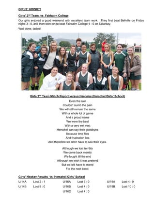 GIRLS’ HOCKEY
Girls’ 2nd
Team vs Fairbairn College
Our girls enjoyed a good weekend with excellent team work. They first beat Bellville on Friday
night; 3 : 0, and then went on to beat Fairbairn College 4 : 0 on Saturday.
Well done, ladies!
Girls 2nd
Team Match Report versus Hercules (Herschel Girls’ School)
Even the rain
Couldn’t numb the pain
We will still remain the same
With a whole lot of game
And a proud name
We were the best
With a very wet vest
Herschel can say their goodbyes
Because time flies
And frustration lies
And therefore we don’t have to see their eyes.
Although we lost terribly
We came back merrily
We fought till the end
Although we wish it was pretend
But we will have to mend
For the next bend.
Girls’ Hockey Results vs Herschel Girls’ School
U/14A Lost 2 : 1 U/16A Lost 6 : 0 U/19A Lost 4 : 0
U/14B Lost 9 : 0 U/16B Lost 4 : 0 U/19B Lost 10 : 0
U/16C Lost 4 : 0
 